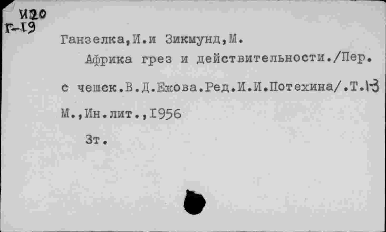 ﻿иао
мз
Ганзелка,И.и Зикмунд,М.
Африка грез и действительности./Пер.
с чеи1Ск.В,Д,Ежова.Ред.И.И.Потехина/.Т.|'3
И.,Ин.лит.,1956
Зт.